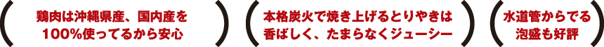鶏肉は沖縄県産、国内産を 100%使ってるから安心 本格炭火で焼き上げるとりやきは
香ばしく、たまらなくジューシー 水道管からでる
泡盛も好評