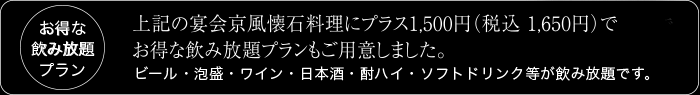 お得な 飲み放題 プラン 葵、紅、桜の宴会京風懐石料理にプラス1、000円(税込 1、050円)で
お得な飲み放題プランもご用意しました。ビール・泡盛・ワイン・日本酒・酎ハイ・ソフトドリンク等が飲み放題です。